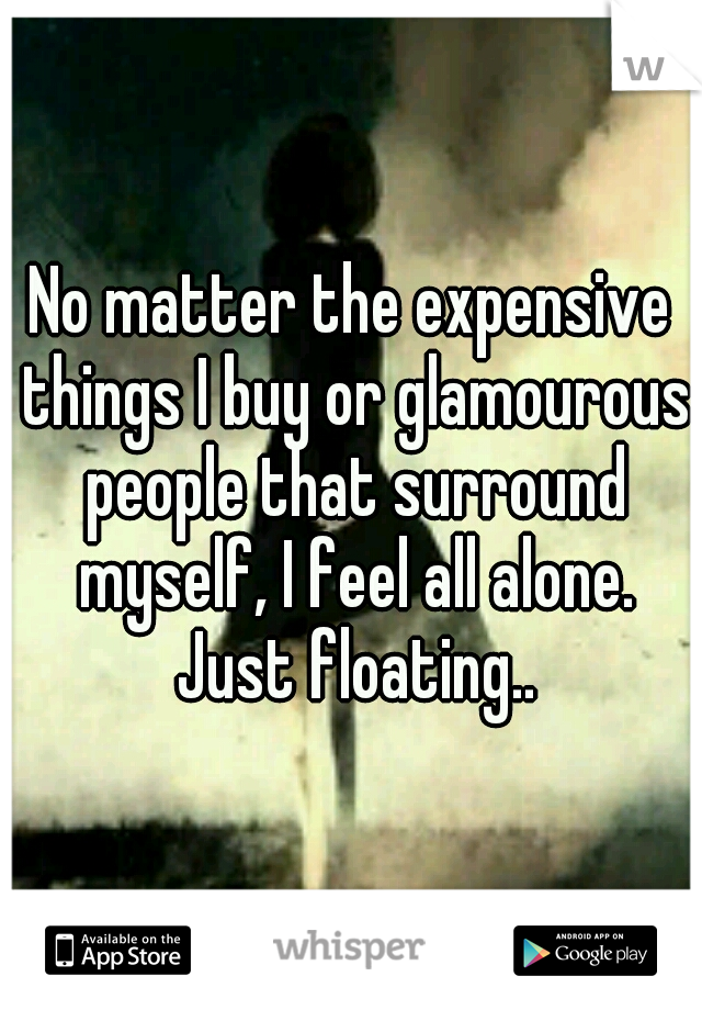 No matter the expensive things I buy or glamourous people that surround myself, I feel all alone. Just floating..