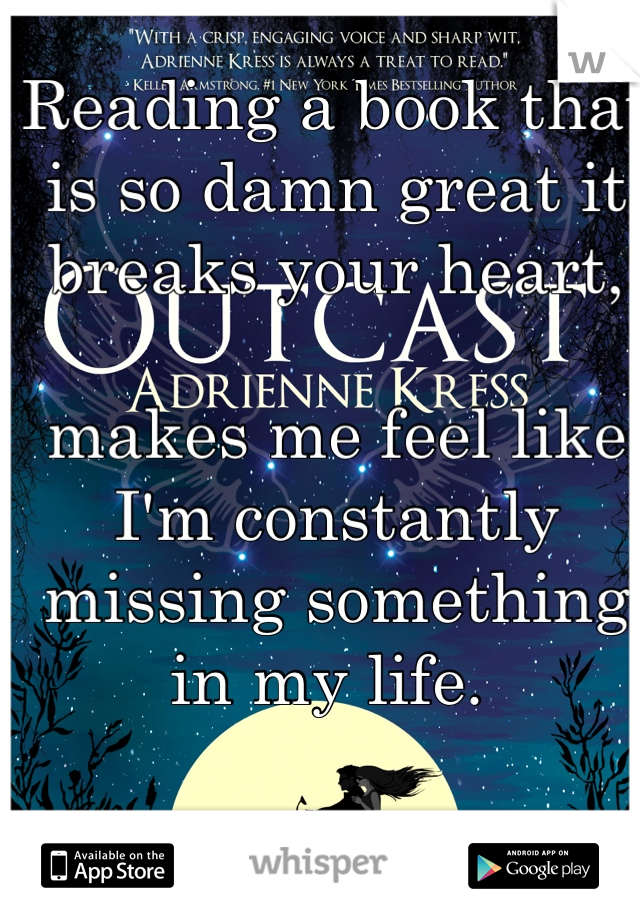 Reading a book that is so damn great it breaks your heart,

makes me feel like I'm constantly missing something in my life. 