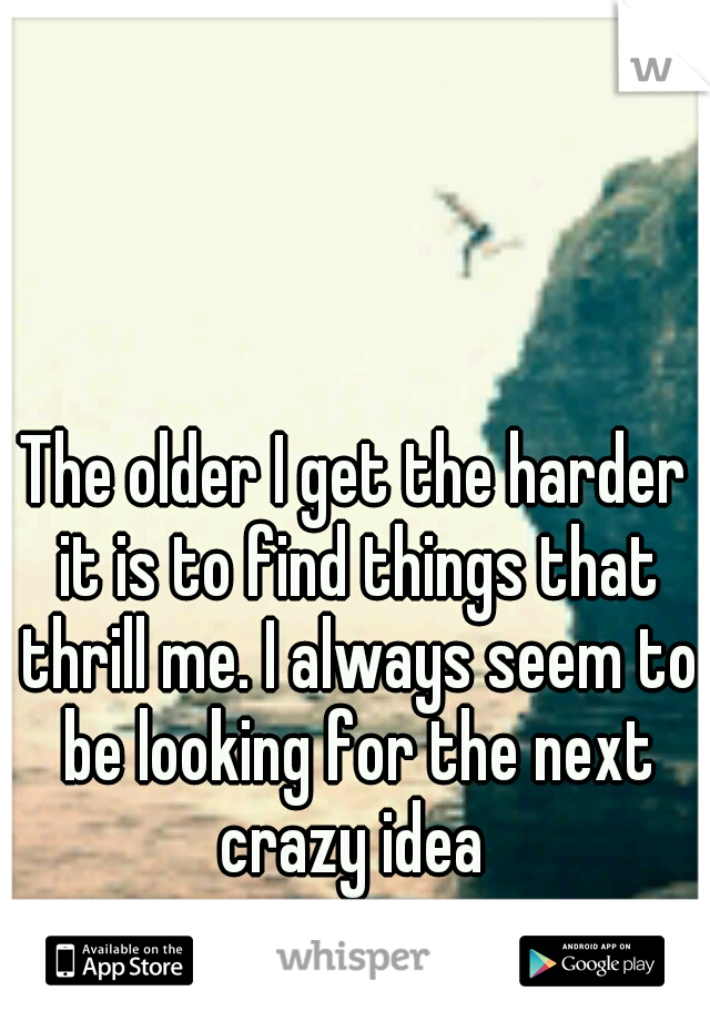 The older I get the harder it is to find things that thrill me. I always seem to be looking for the next crazy idea 