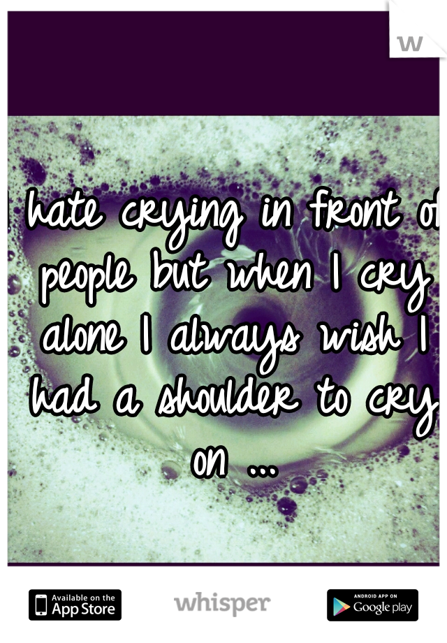 I hate crying in front of people but when I cry alone I always wish I had a shoulder to cry on ...