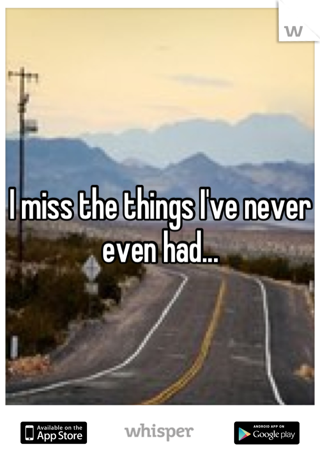 I miss the things I've never even had...