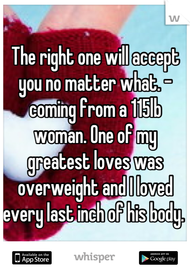 The right one will accept you no matter what. - coming from a 115lb woman. One of my greatest loves was overweight and I loved every last inch of his body. 