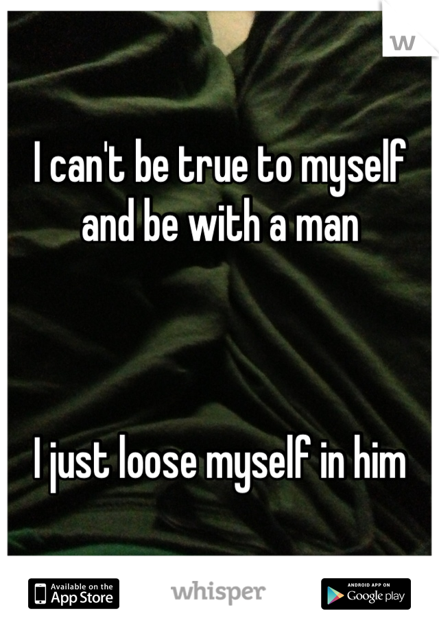 I can't be true to myself 
and be with a man



I just loose myself in him