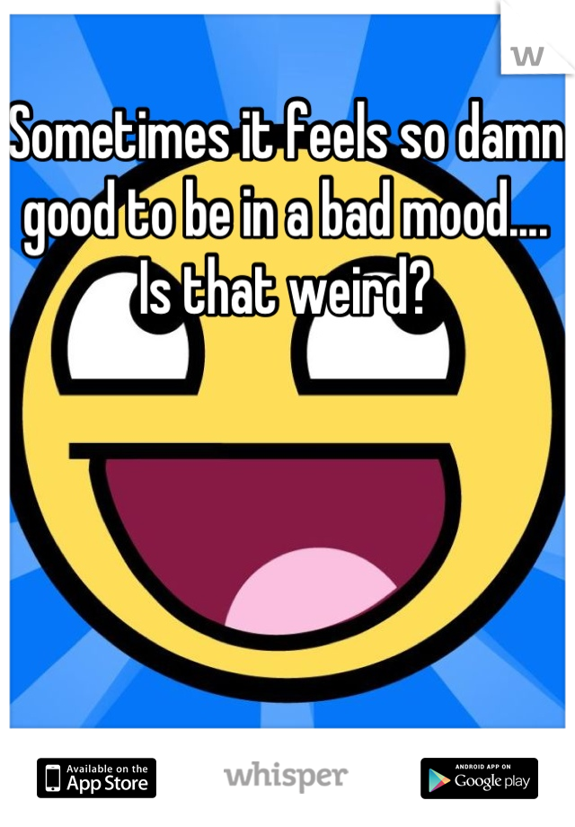 Sometimes it feels so damn good to be in a bad mood.... Is that weird?