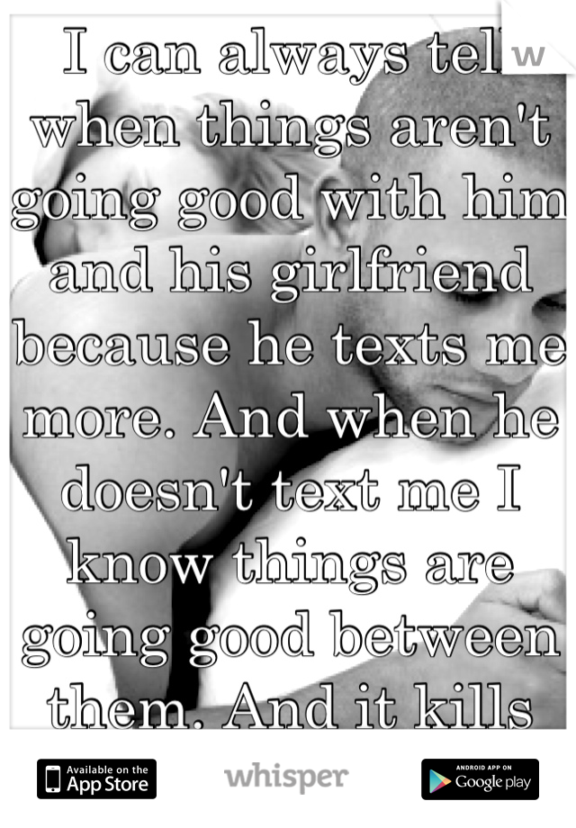 I can always tell when things aren't going good with him and his girlfriend because he texts me more. And when he doesn't text me I know things are going good between them. And it kills me..