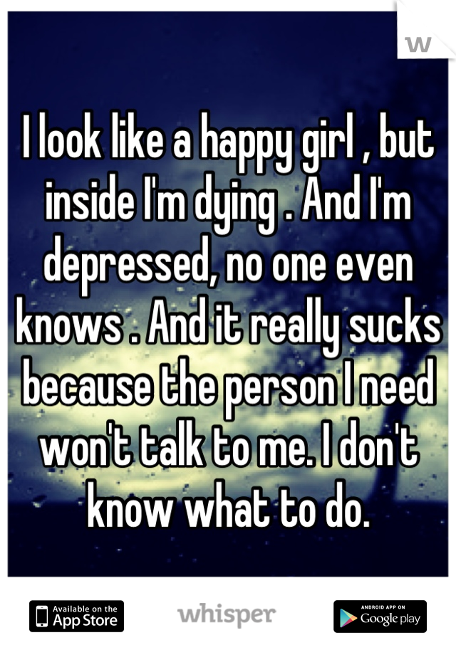 I look like a happy girl , but inside I'm dying . And I'm depressed, no one even knows . And it really sucks because the person I need won't talk to me. I don't know what to do.