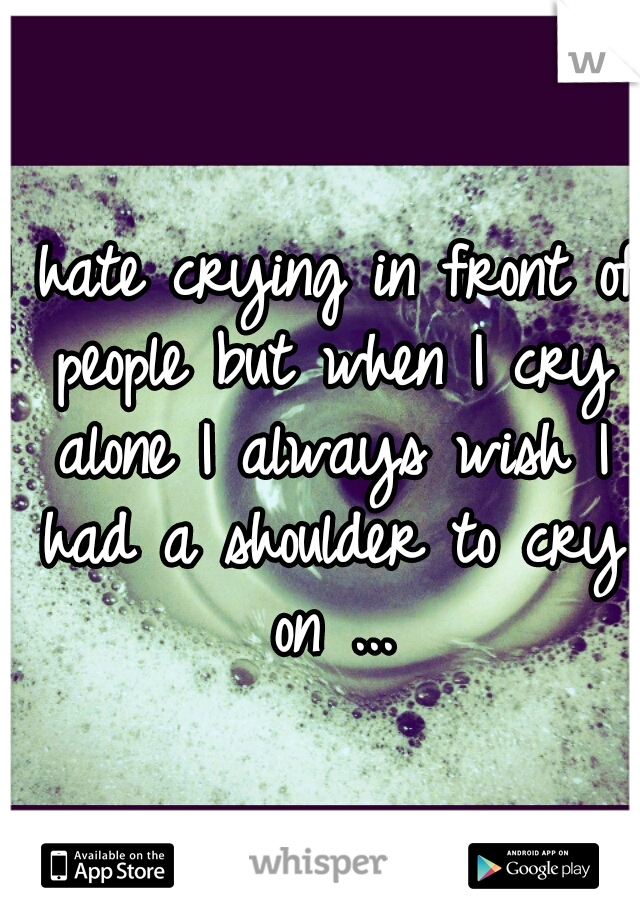 I hate crying in front of people but when I cry alone I always wish I had a shoulder to cry on ...