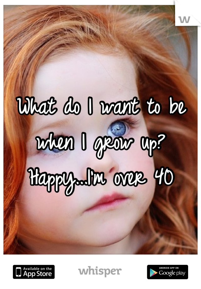 What do I want to be when I grow up? Happy...I'm over 40