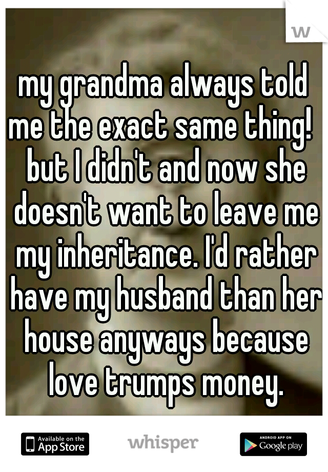 my grandma always told me the exact same thing!   but I didn't and now she doesn't want to leave me my inheritance. I'd rather have my husband than her house anyways because love trumps money.