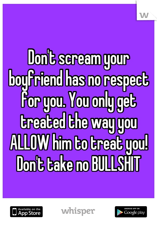 Don't scream your boyfriend has no respect for you. You only get treated the way you ALLOW him to treat you! Don't take no BULLSHIT