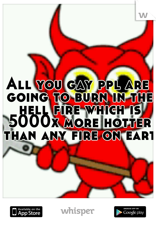 All you gay ppl are going to burn in the hell fire which is 5000x more hotter than any fire on earth