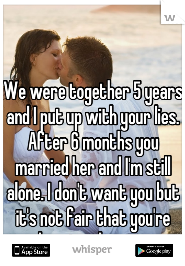 We were together 5 years and I put up with your lies. After 6 months you married her and I'm still alone. I don't want you but it's not fair that you're happier than me.