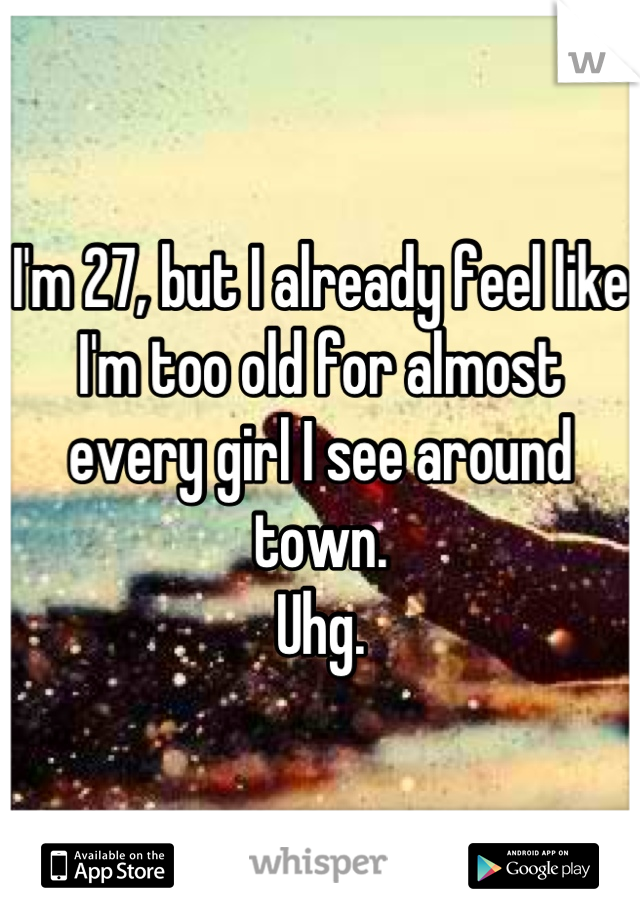 I'm 27, but I already feel like I'm too old for almost every girl I see around town.
Uhg.