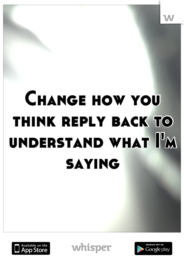 Change how you think reply back to understand what I'm saying