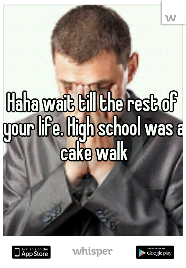 Haha wait till the rest of your life. High school was a cake walk