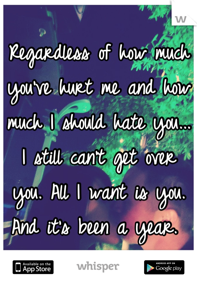 Regardless of how much you've hurt me and how much I should hate you... I still can't get over you. All I want is you. 
And it's been a year. 