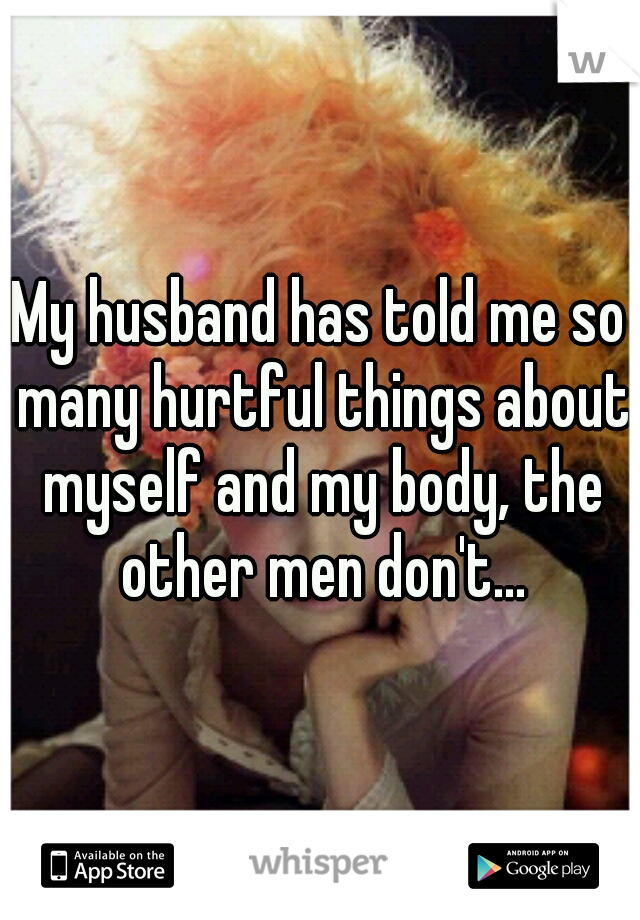 My husband has told me so many hurtful things about myself and my body, the other men don't...