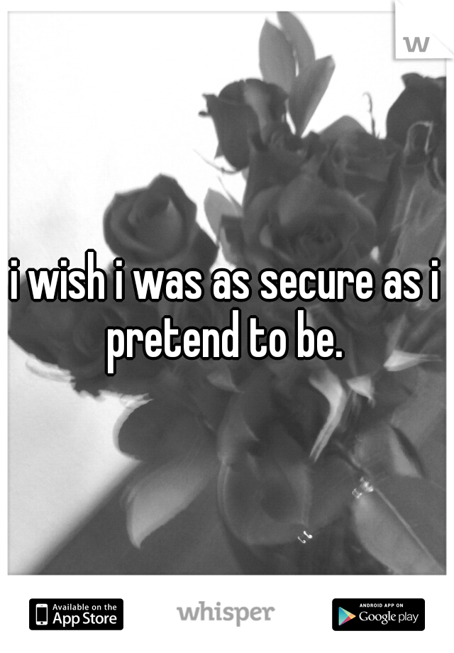 i wish i was as secure as i pretend to be. 