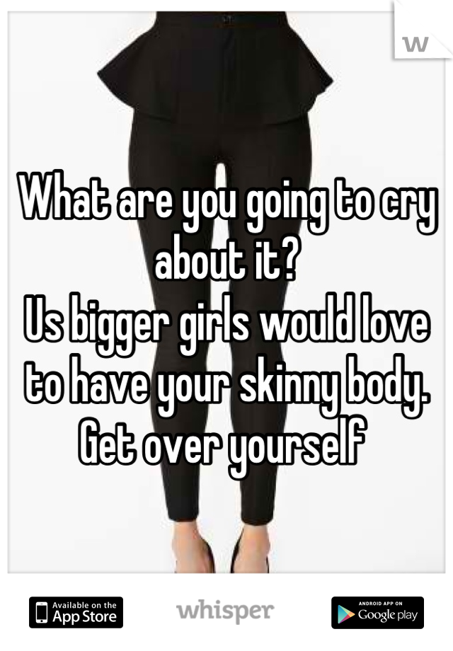 What are you going to cry about it? 
Us bigger girls would love to have your skinny body. Get over yourself 