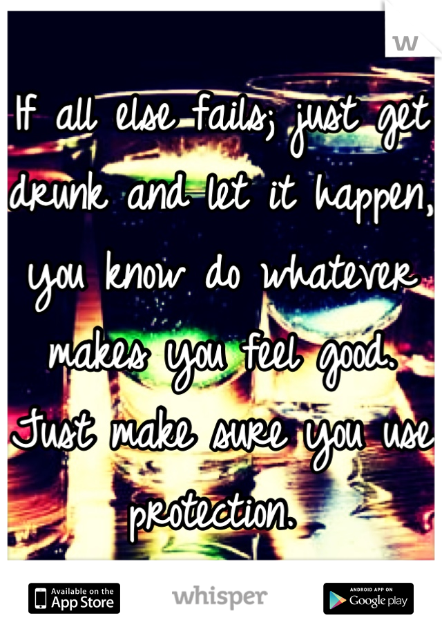 If all else fails; just get drunk and let it happen, you know do whatever makes you feel good. Just make sure you use protection. 