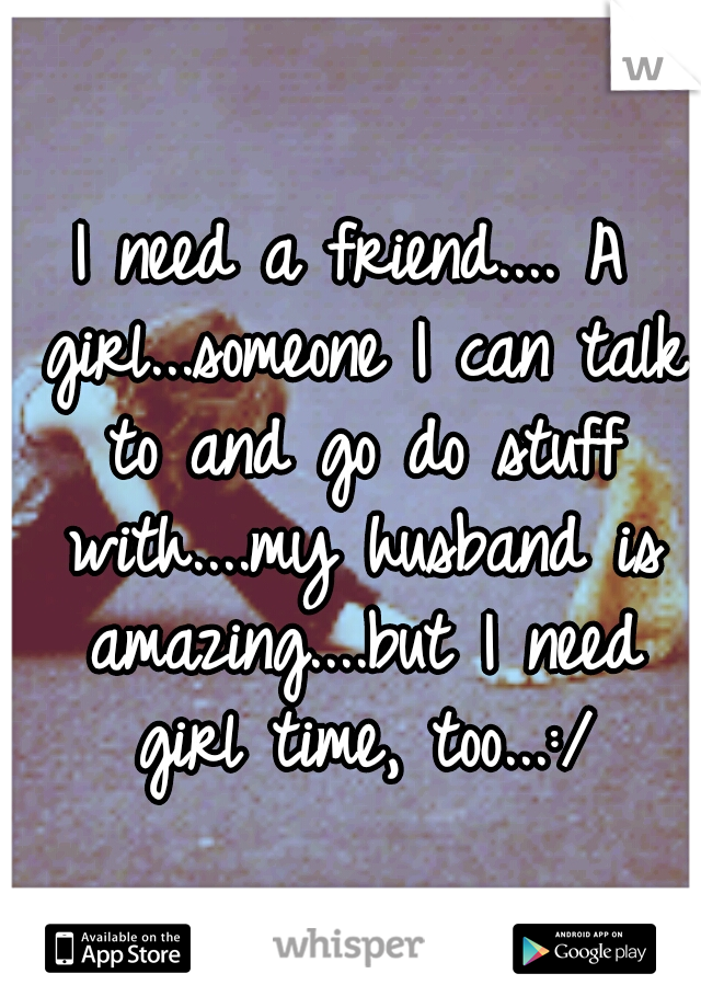 I need a friend.... A girl...someone I can talk to and go do stuff with....my husband is amazing....but I need girl time, too...:/