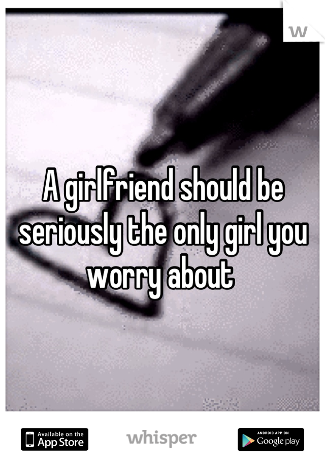 A girlfriend should be seriously the only girl you worry about 