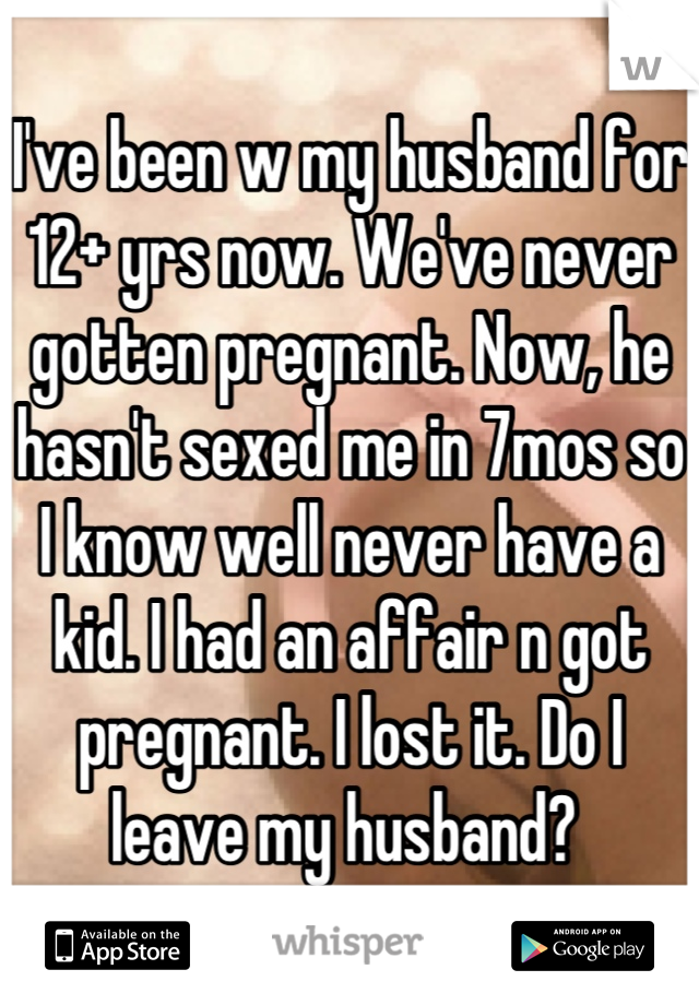 I've been w my husband for 12+ yrs now. We've never gotten pregnant. Now, he hasn't sexed me in 7mos so I know well never have a kid. I had an affair n got pregnant. I lost it. Do I leave my husband? 