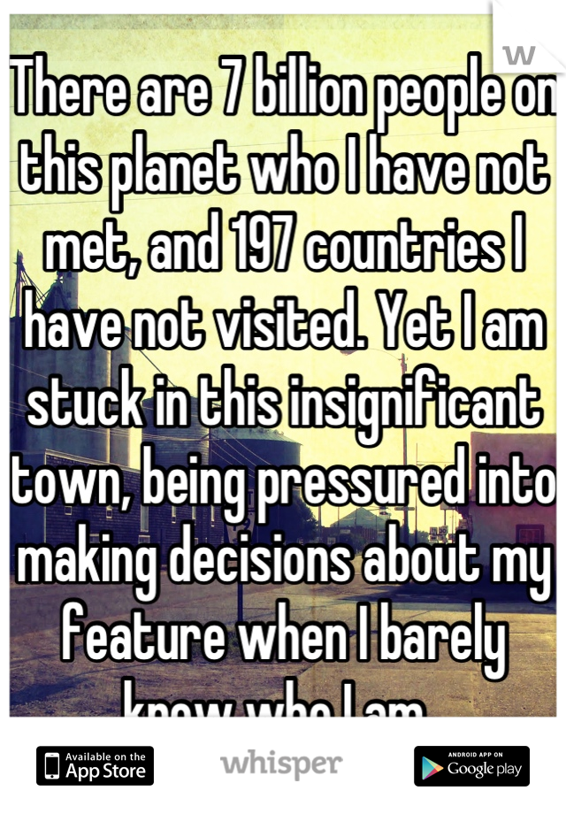 There are 7 billion people on this planet who I have not met, and 197 countries I have not visited. Yet I am stuck in this insignificant town, being pressured into making decisions about my feature when I barely know who I am. 