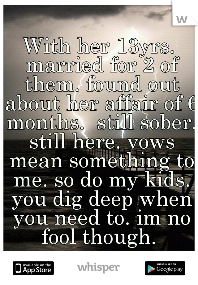 With her 13yrs. married for 2 of them. found out about her affair of 6 months.  still sober. still here. vows mean something to me. so do my kids. you dig deep when you need to. im no fool though. 