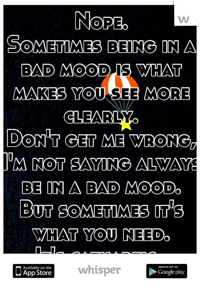 Nope. 
Sometimes being in a bad mood is what makes you see more clearly.
Don't get me wrong, I'm not saying always be in a bad mood.
But sometimes it's what you need.
It's cathartic. 