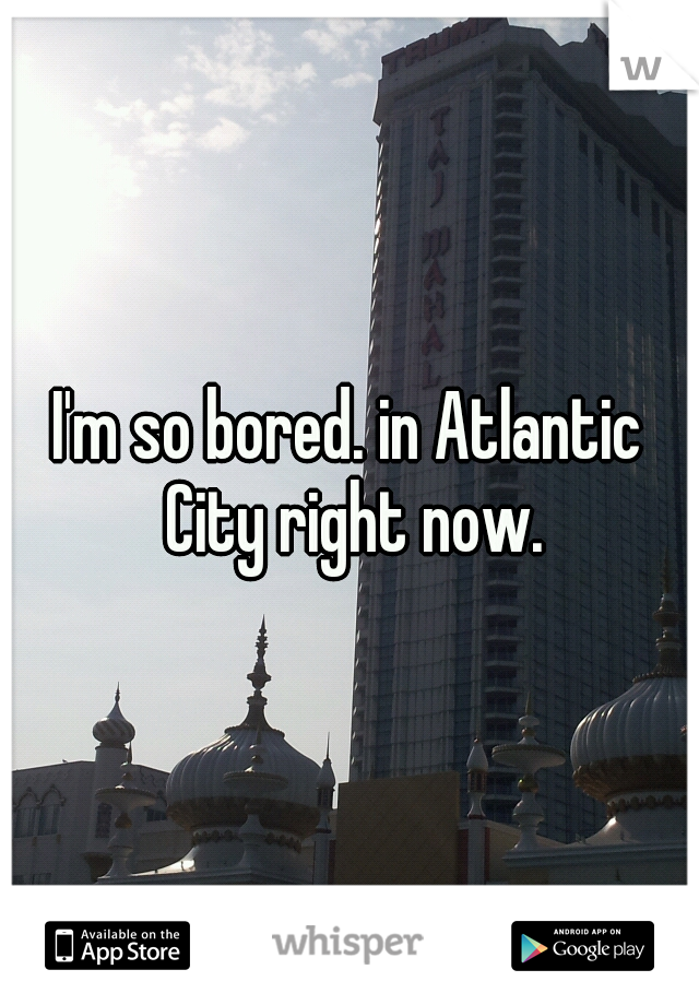 I'm so bored. in Atlantic City right now.