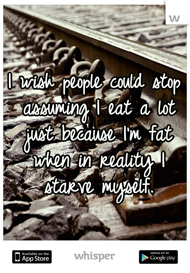 I wish people could stop assuming I eat a lot just because I'm fat when in reality I starve myself.