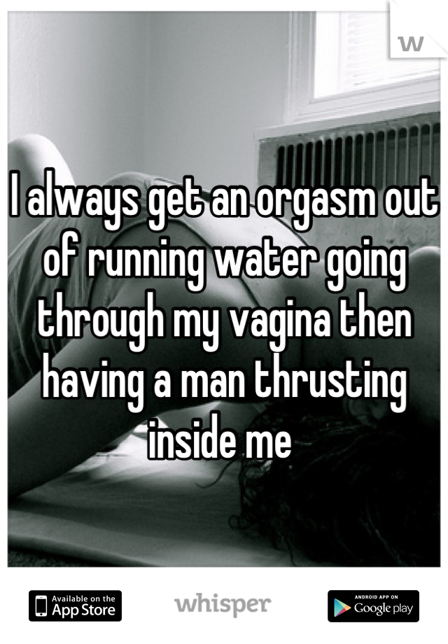 I always get an orgasm out of running water going through my vagina then having a man thrusting inside me 