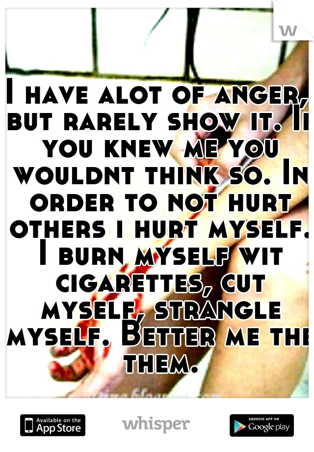 I have alot of anger, but rarely show it. If you knew me you wouldnt think so. In order to not hurt others i hurt myself. I burn myself wit cigarettes, cut myself, strangle myself. Better me the them.