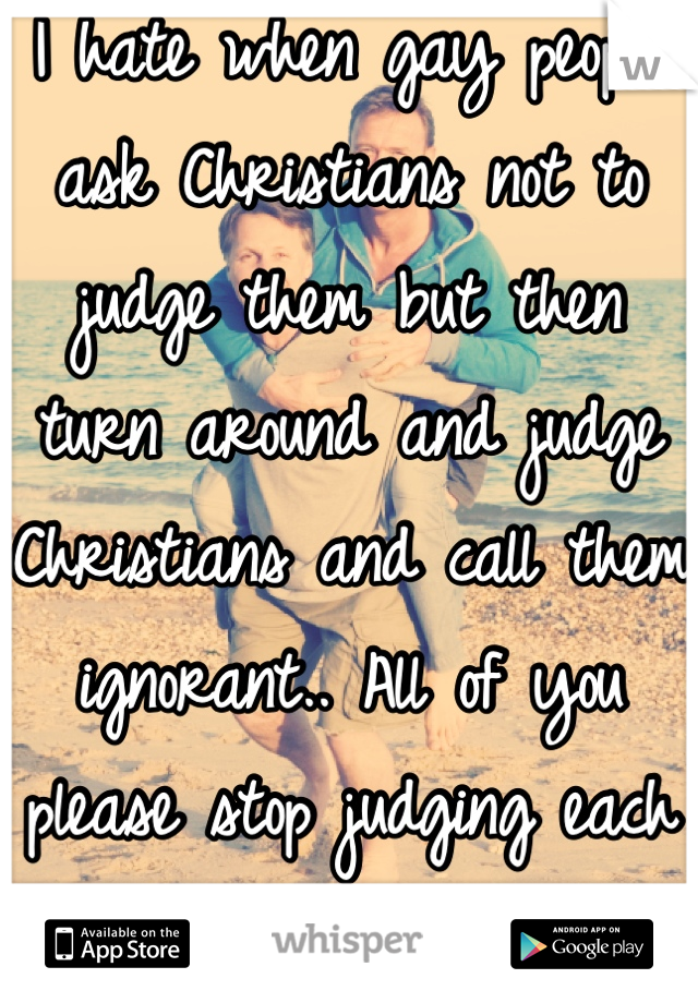 I hate when gay people ask Christians not to judge them but then turn around and judge Christians and call them ignorant.. All of you please stop judging each other!! 