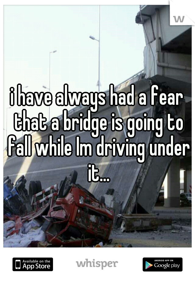 i have always had a fear that a bridge is going to fall while Im driving under it...