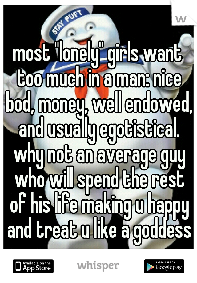 most "lonely" girls want too much in a man: nice bod, money, well endowed, and usually egotistical. why not an average guy who will spend the rest of his life making u happy and treat u like a goddess