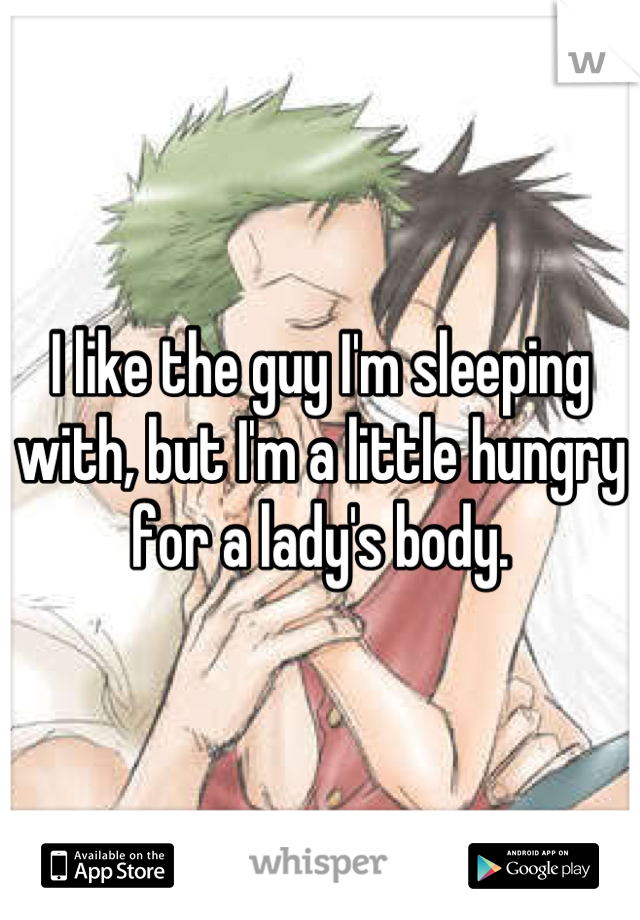 I like the guy I'm sleeping with, but I'm a little hungry for a lady's body.