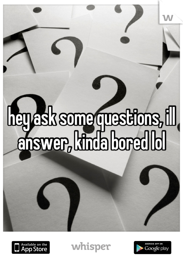 hey ask some questions, ill answer, kinda bored lol