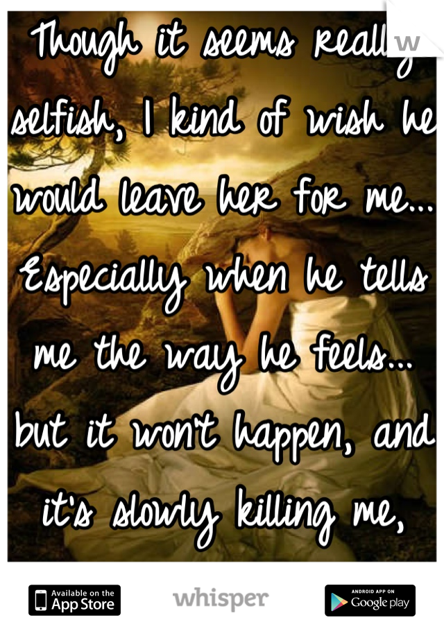 Though it seems really selfish, I kind of wish he would leave her for me... Especially when he tells me the way he feels... but it won't happen, and it's slowly killing me, but I can't let it go! :(