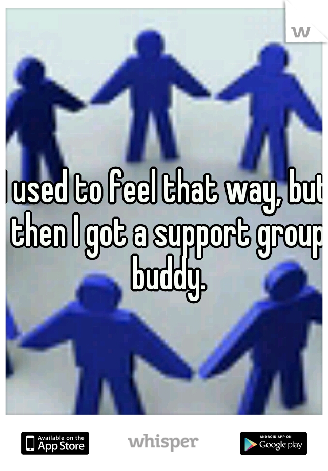 I used to feel that way, but then I got a support group buddy.