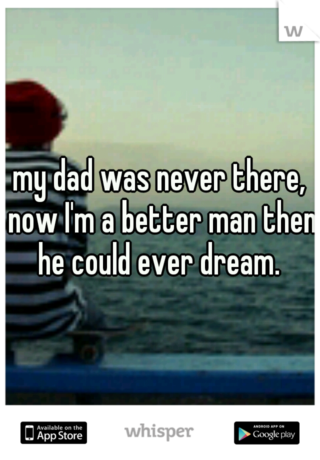 my dad was never there, now I'm a better man then he could ever dream. 