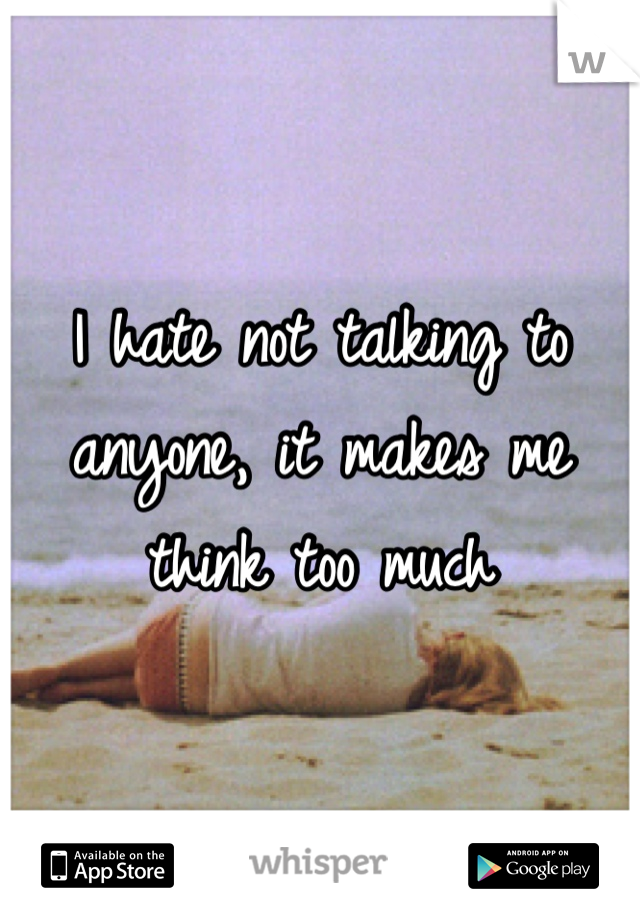 I hate not talking to anyone, it makes me think too much