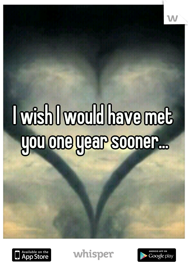 I wish I would have met you one year sooner...