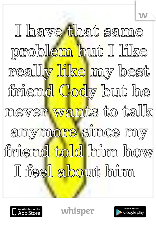 I have that same problem but I like really like my best friend Cody but he never wants to talk anymore since my friend told him how I feel about him  