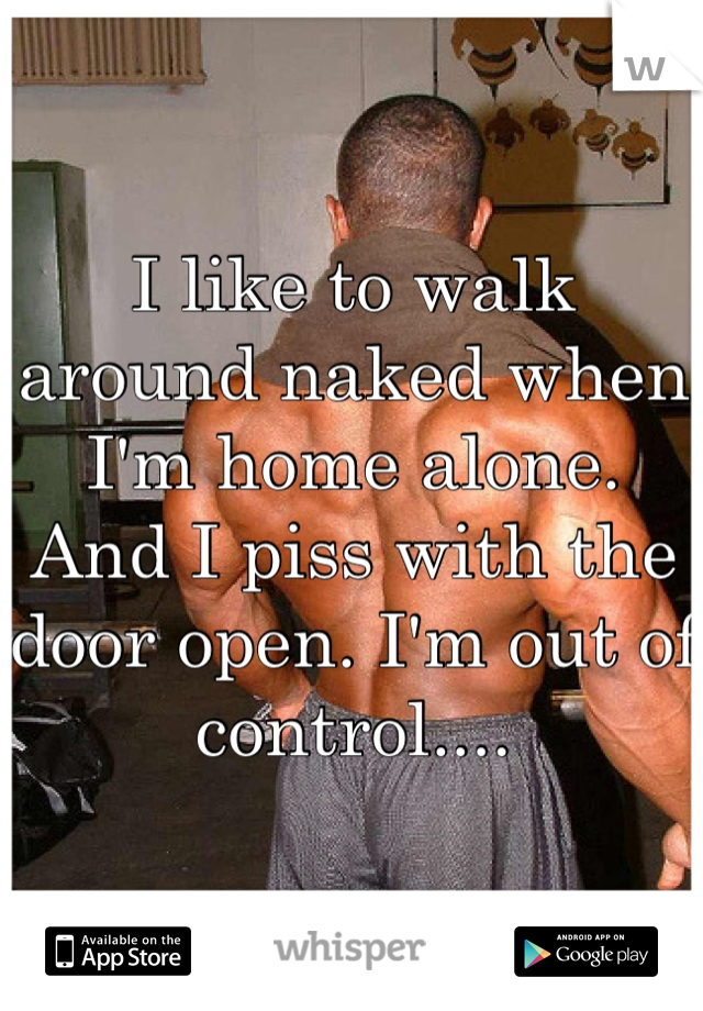 I like to walk around naked when I'm home alone. And I piss with the door open. I'm out of control....