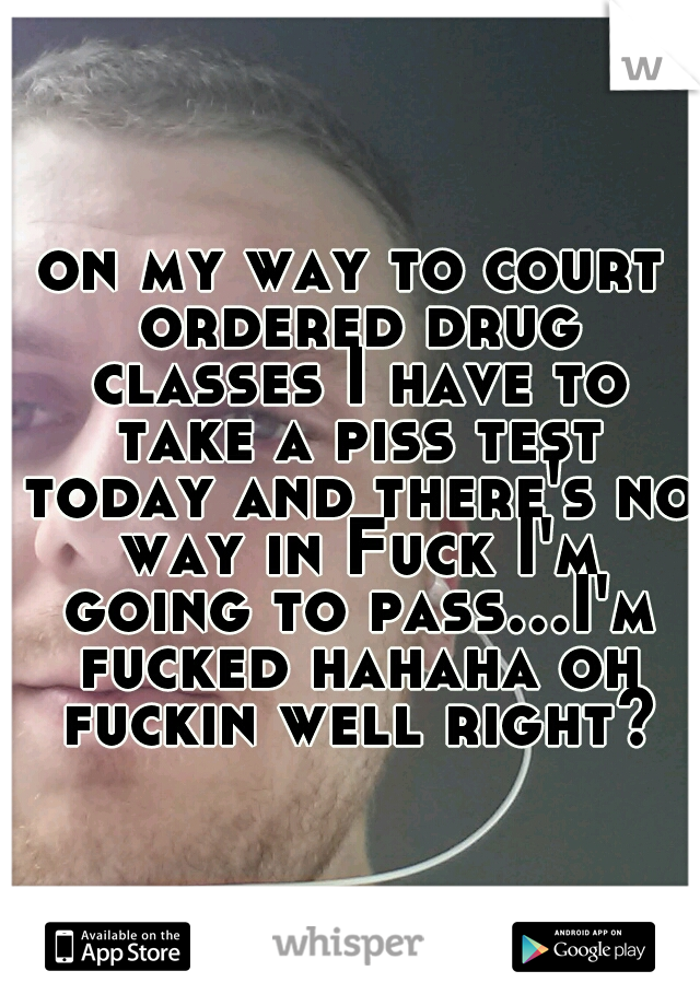 on my way to court ordered drug classes I have to take a piss test today and there's no way in Fuck I'm going to pass...I'm fucked hahaha oh fuckin well right?