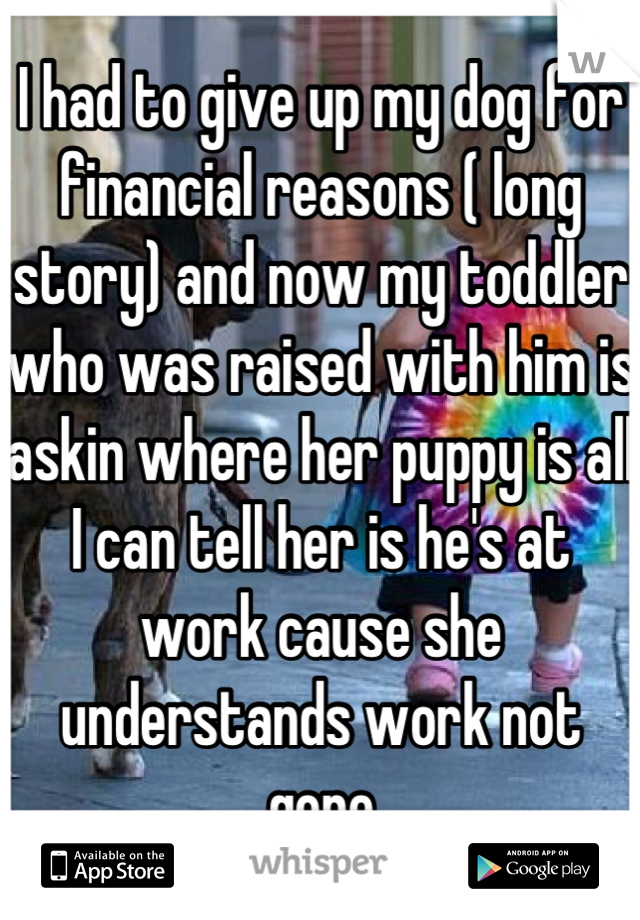 I had to give up my dog for financial reasons ( long story) and now my toddler who was raised with him is askin where her puppy is all I can tell her is he's at work cause she understands work not gone