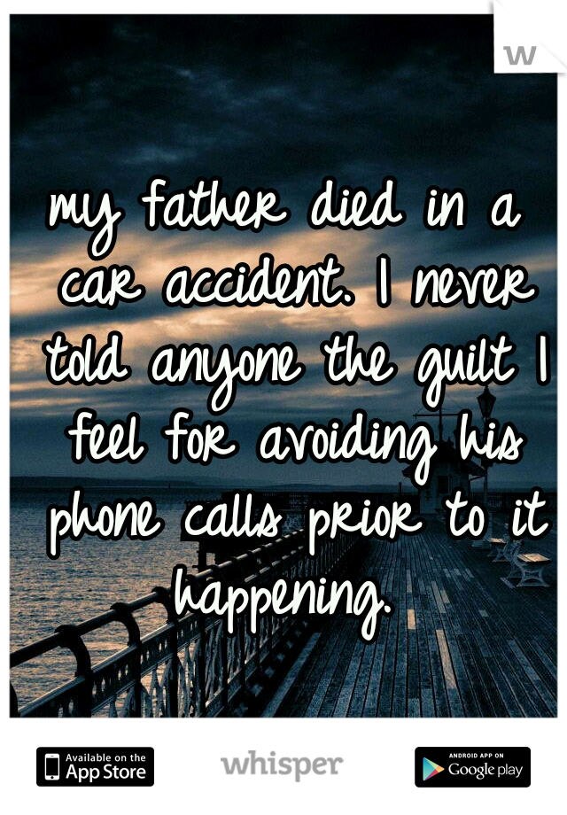 my father died in a car accident. I never told anyone the guilt I feel for avoiding his phone calls prior to it happening. 