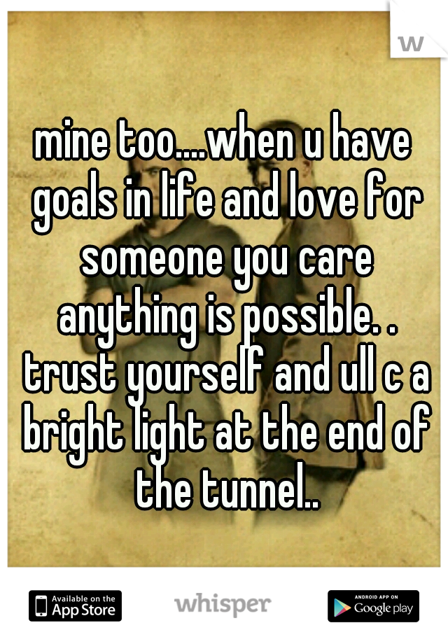 mine too....when u have goals in life and love for someone you care anything is possible. . trust yourself and ull c a bright light at the end of the tunnel..